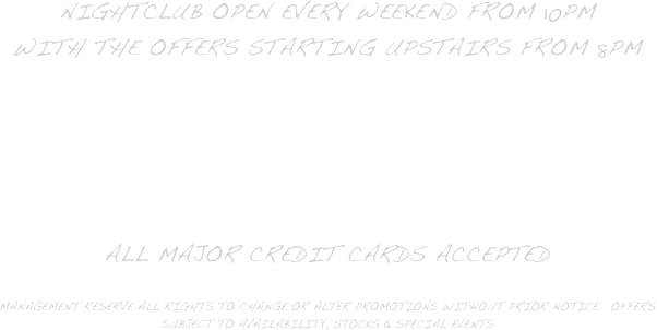 Nightclub open every weekend from 10pm 
with the offers starting upstairs from 8pm

3 Bars available with a full dancefloo and DJ to keep you dancing.

All major Credit cards accepted

Management reserve all rights to change or alter promotions without prior notice.  offers subject to availability, stocks & special events

